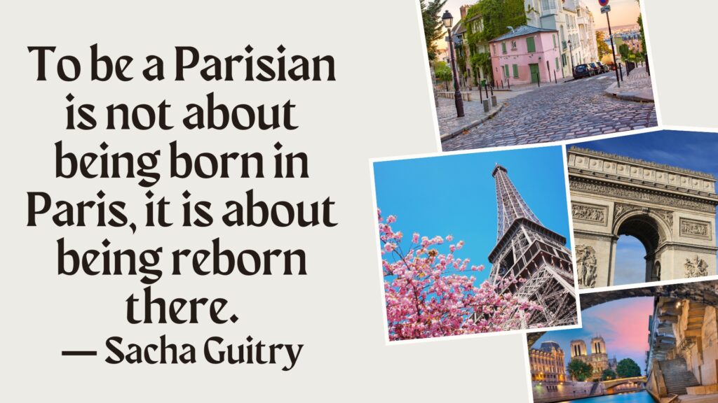 Text says: To be a Parisian is not about being born in Paris, it is about being reborn there. A quote from Sacha Guitry.
Picture of paris street scenes: a road and house, Eiffel tower, L'arc de Triumph.
